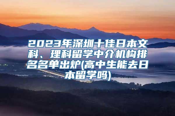 2023年深圳十佳日本文科、理科留学中介机构排名名单出炉(高中生能去日本留学吗)