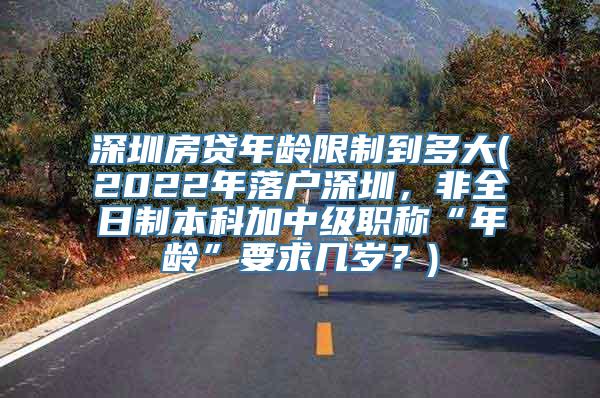 深圳房贷年龄限制到多大(2022年落户深圳，非全日制本科加中级职称“年龄”要求几岁？)