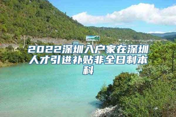 2022深圳入户家在深圳人才引进补贴非全日制本科