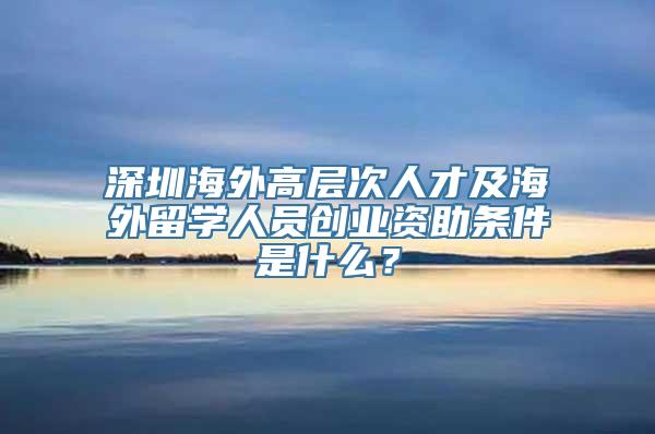 深圳海外高层次人才及海外留学人员创业资助条件是什么？