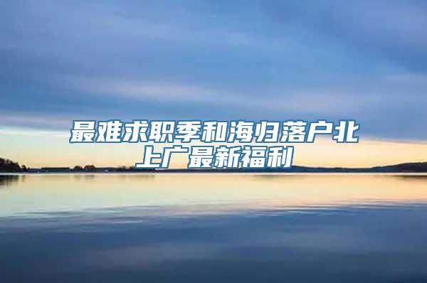 最难求职季和海归落户北上广最新福利