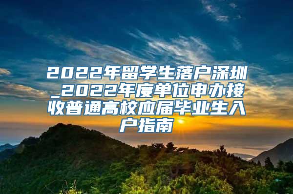 2022年留学生落户深圳_2022年度单位申办接收普通高校应届毕业生入户指南