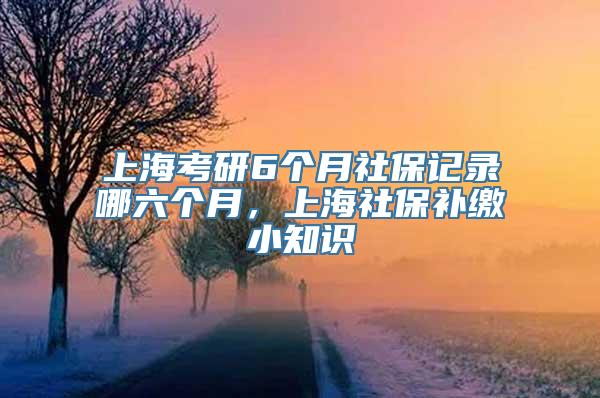 上海考研6个月社保记录哪六个月，上海社保补缴小知识