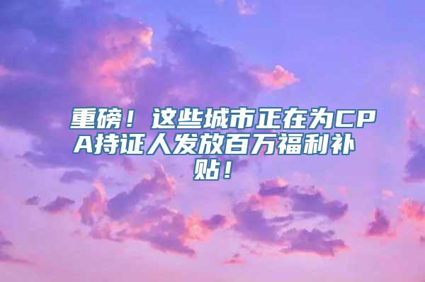 重磅！这些城市正在为CPA持证人发放百万福利补贴！