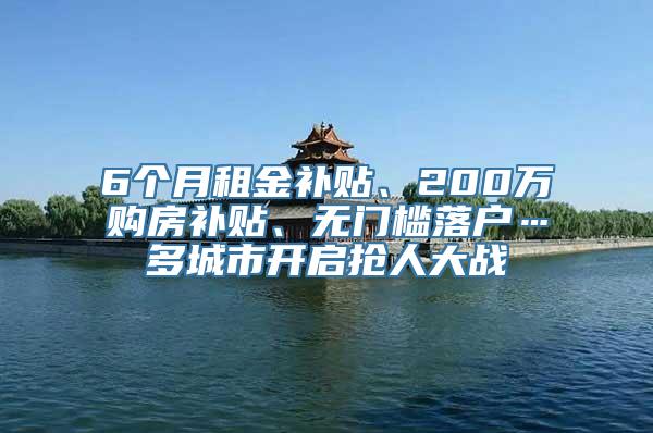 6个月租金补贴、200万购房补贴、无门槛落户…多城市开启抢人大战