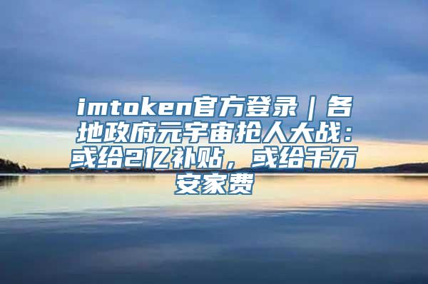 imtoken官方登录｜各地政府元宇宙抢人大战：或给2亿补贴，或给千万安家费