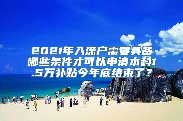 2021年入深户需要具备哪些条件才可以申请本科1.5万补贴今年底结束了？