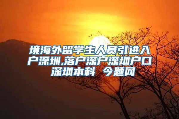 境海外留学生人员引进入户深圳,落户深户深圳户口 深圳本科 今题网