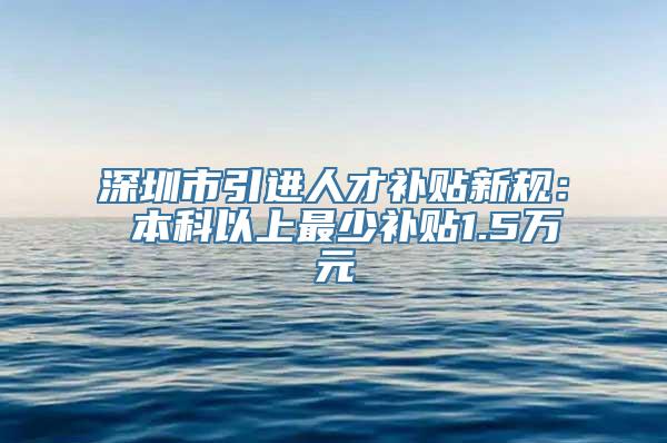 深圳市引进人才补贴新规： 本科以上最少补贴1.5万元