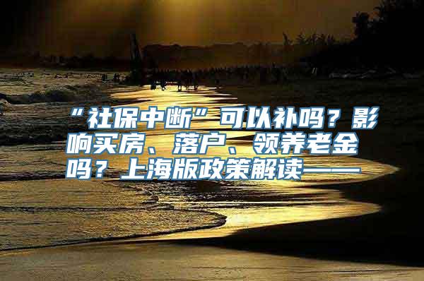 “社保中断”可以补吗？影响买房、落户、领养老金吗？上海版政策解读——