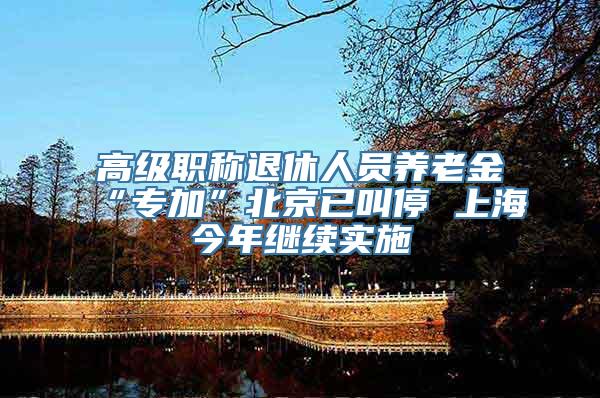 高级职称退休人员养老金“专加”北京已叫停 上海今年继续实施