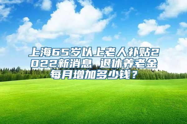 上海65岁以上老人补贴2022新消息 退休养老金每月增加多少钱？