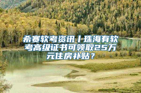 希赛软考资讯丨珠海有软考高级证书可领取25万元住房补贴？