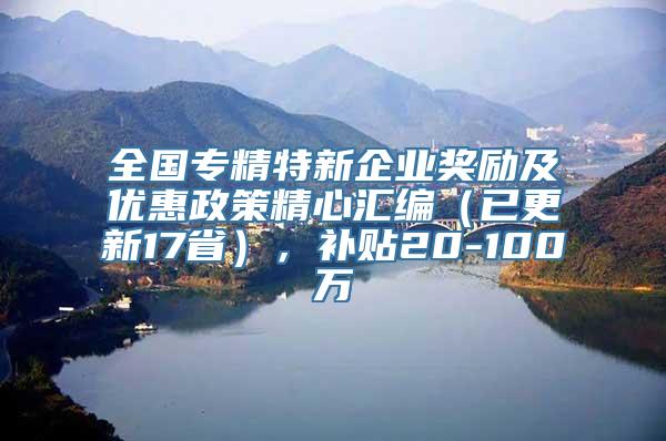 全国专精特新企业奖励及优惠政策精心汇编（已更新17省），补贴20-100万