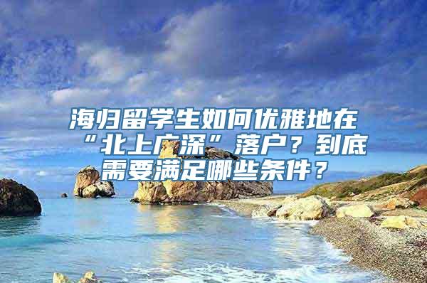 海归留学生如何优雅地在“北上广深”落户？到底需要满足哪些条件？