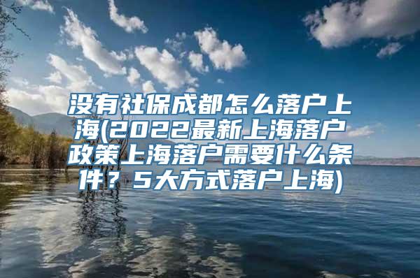 没有社保成都怎么落户上海(2022最新上海落户政策上海落户需要什么条件？5大方式落户上海)