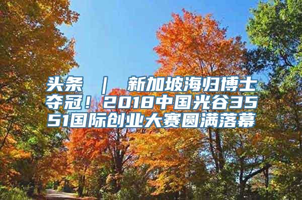 头条 ｜ 新加坡海归博士夺冠！2018中国光谷3551国际创业大赛圆满落幕