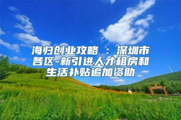 海归创业攻略⑤：深圳市各区-新引进人才租房和生活补贴追加资助