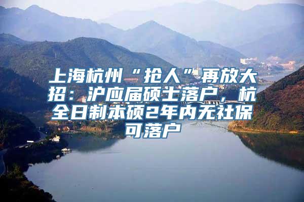 上海杭州“抢人”再放大招：沪应届硕士落户，杭全日制本硕2年内无社保可落户