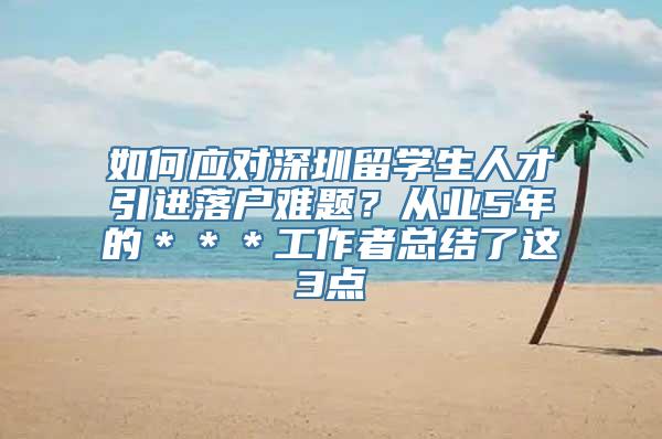 如何应对深圳留学生人才引进落户难题？从业5年的＊＊＊工作者总结了这3点