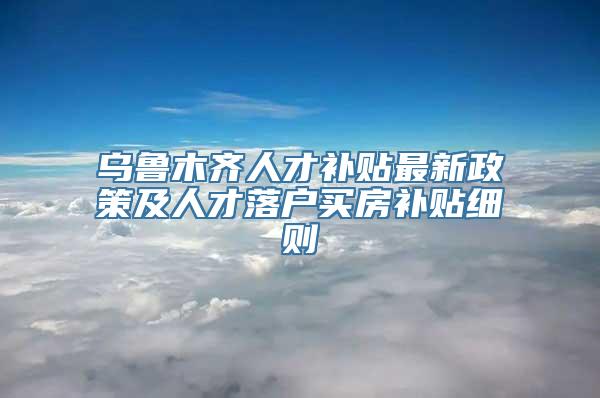 乌鲁木齐人才补贴最新政策及人才落户买房补贴细则