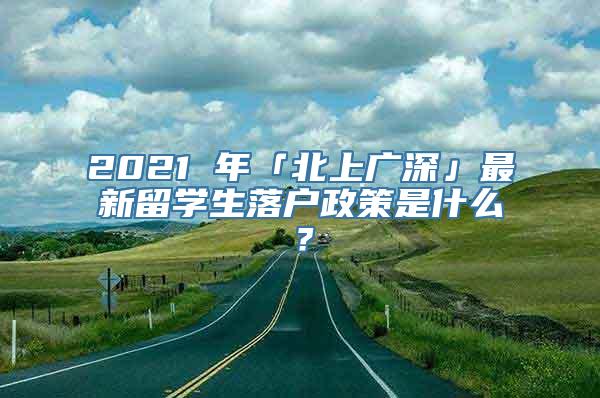 2021 年「北上广深」最新留学生落户政策是什么？