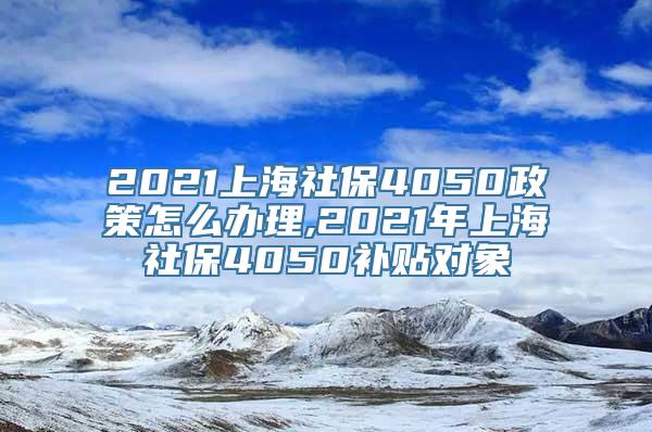 2021上海社保4050政策怎么办理,2021年上海社保4050补贴对象