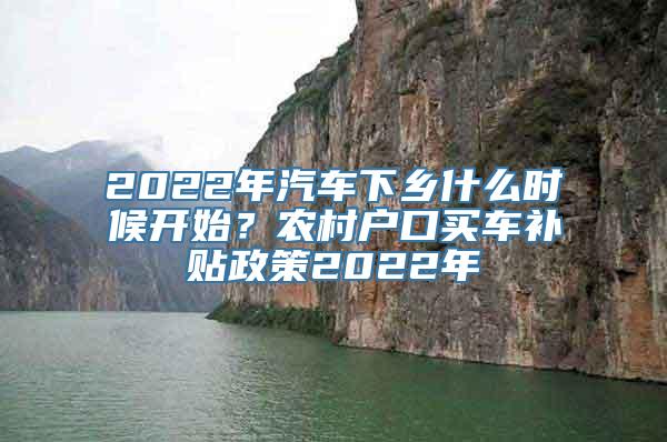 2022年汽车下乡什么时候开始？农村户口买车补贴政策2022年