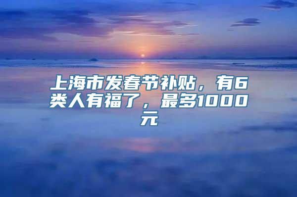 上海市发春节补贴，有6类人有福了，最多1000元