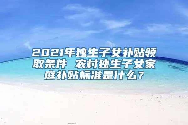 2021年独生子女补贴领取条件 农村独生子女家庭补贴标准是什么？