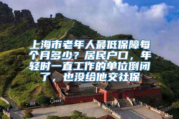 上海市老年人最低保障每个月多少？居民户口，年轻时一直工作的单位倒闭了，也没给他交社保