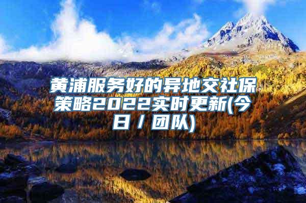 黄浦服务好的异地交社保策略2022实时更新(今日／团队)