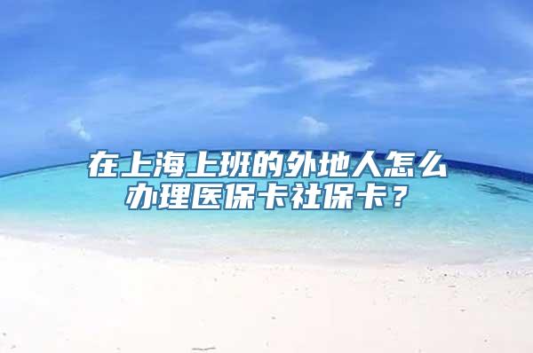 在上海上班的外地人怎么办理医保卡社保卡？