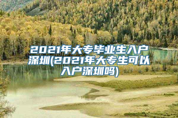 2021年大专毕业生入户深圳(2021年大专生可以入户深圳吗)