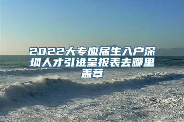 2022大专应届生入户深圳人才引进呈报表去哪里盖章