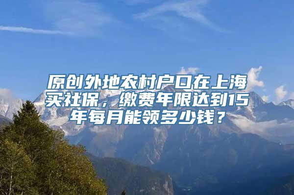 原创外地农村户口在上海买社保，缴费年限达到15年每月能领多少钱？