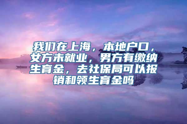 我们在上海，本地户口，女方未就业，男方有缴纳生育金，去社保局可以报销和领生育金吗