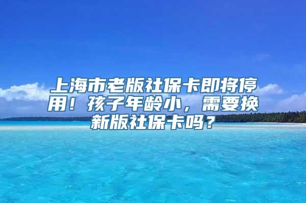 上海市老版社保卡即将停用！孩子年龄小，需要换新版社保卡吗？