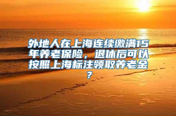 外地人在上海连续缴满15年养老保险，退休后可以按照上海标注领取养老金？