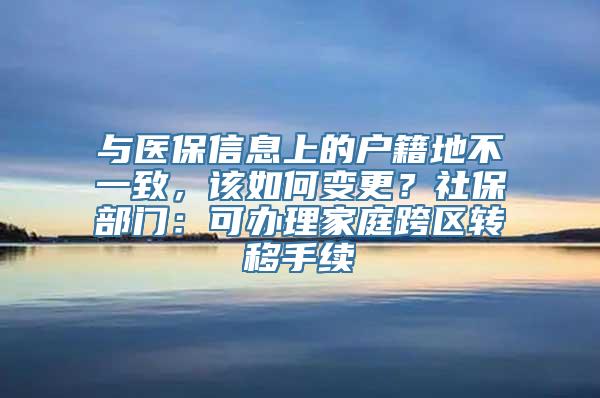 与医保信息上的户籍地不一致，该如何变更？社保部门：可办理家庭跨区转移手续