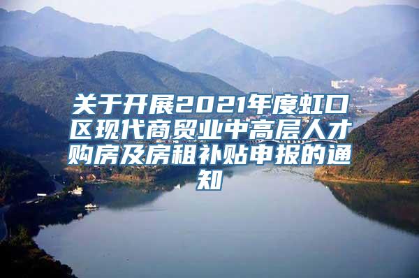 关于开展2021年度虹口区现代商贸业中高层人才购房及房租补贴申报的通知