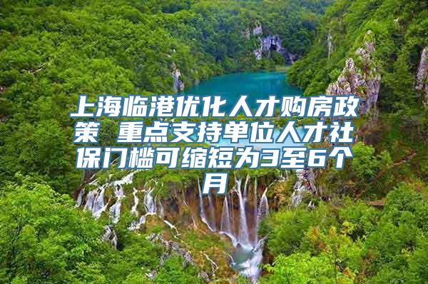 上海临港优化人才购房政策 重点支持单位人才社保门槛可缩短为3至6个月