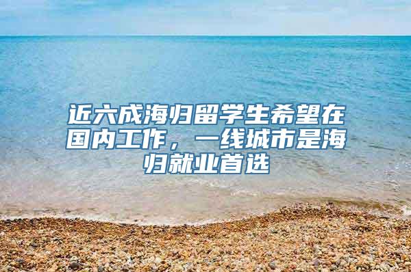 近六成海归留学生希望在国内工作，一线城市是海归就业首选