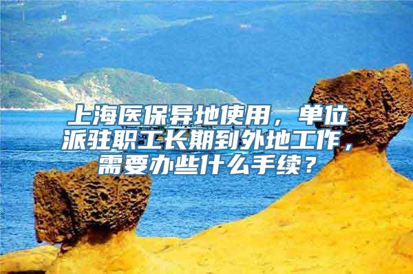 上海医保异地使用，单位派驻职工长期到外地工作，需要办些什么手续？