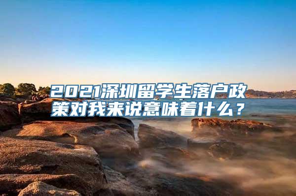 2021深圳留学生落户政策对我来说意味着什么？