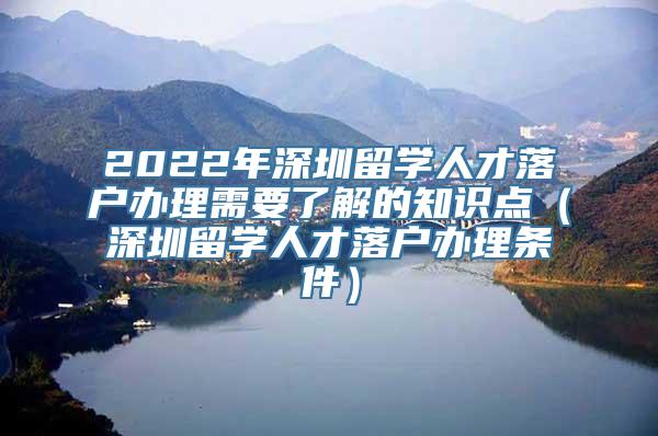 2022年深圳留学人才落户办理需要了解的知识点（深圳留学人才落户办理条件）