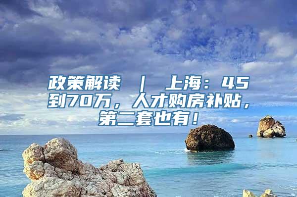 政策解读 ｜ 上海：45到70万，人才购房补贴，第二套也有！