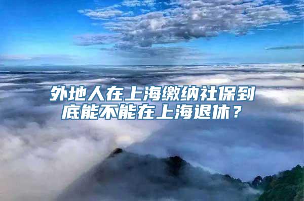 外地人在上海缴纳社保到底能不能在上海退休？