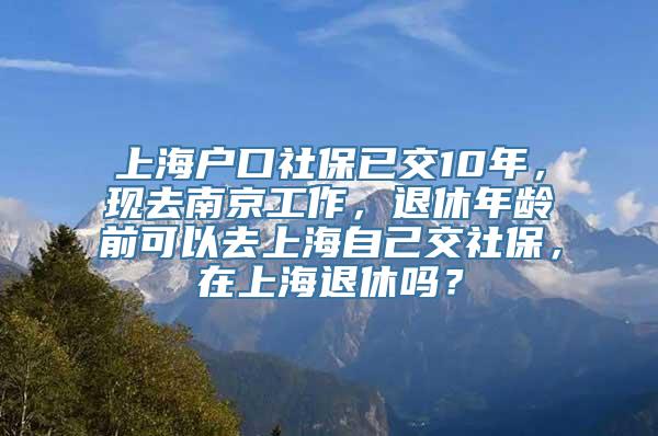 上海户口社保已交10年，现去南京工作，退休年龄前可以去上海自己交社保，在上海退休吗？