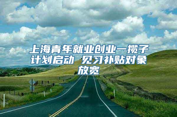 上海青年就业创业一揽子计划启动 见习补贴对象放宽